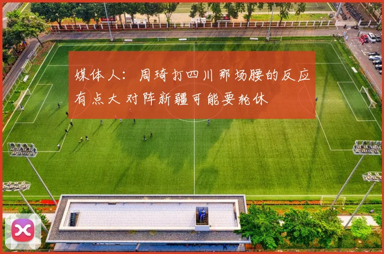 媒体人：周琦打四川那场腰的反应有点大 对阵新疆可能要轮休