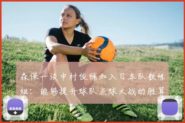 森保一谈中村俊辅加入日本队教练组：能够提升球队点球大战的胜算