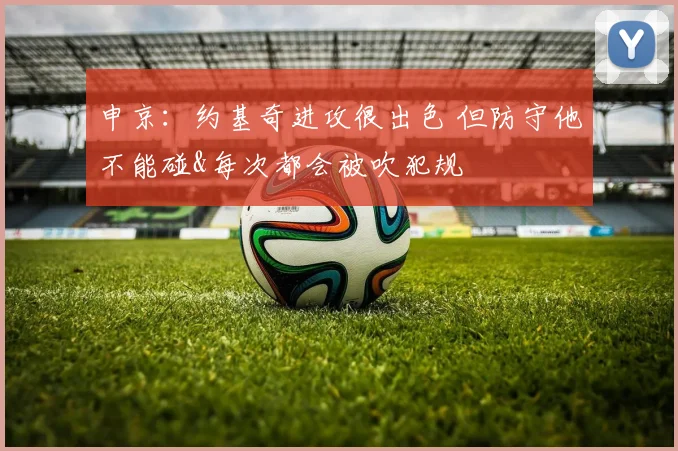 申京：约基奇进攻很出色 但防守他不能碰&每次都会被吹犯规