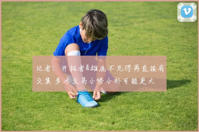 记者：开拓者&雄鹿不见得再直接有交集 多方交易小修小补可能更大