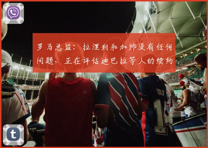 罗马总监：拉涅利和加帅没有任何问题，正在评估迪巴拉等人的续约